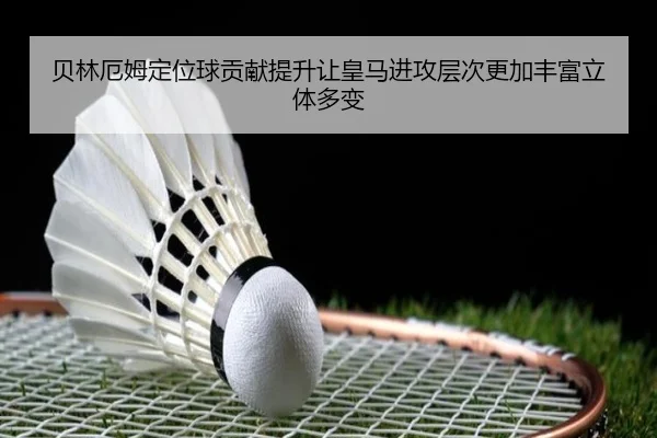 贝林厄姆定位球贡献提升让皇马进攻层次更加丰富立体多变